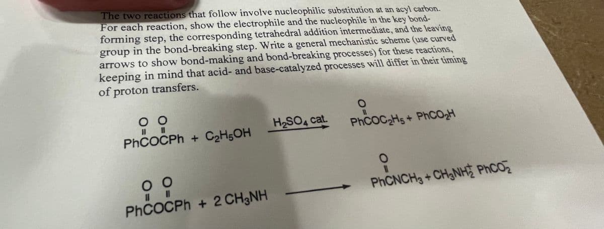 The two reactions that follow involve nucleophilic substitution at an acyl carbon.
For each reaction, show the electrophile and the nucleophile in the key bond-
forming step, the corresponding tetrahedral addition intermediate, and the leaving
group in the bond-breaking step. Write a general mechanistic scheme (use curved
arrows to show bond-making and bond-breaking processes) for these reactions,
keeping in mind that acid- and base-catalyzed processes will differ in their timing
of proton transfers.
00
|| ||
PhCOCPh+ C₂H5OH
00
||||
PhCOCPh+ 2 CH3NH
H₂SO4 cat.
O
PhCOC₂H5+ PhCO₂H
PhCNCHg + CH3NH PhCO