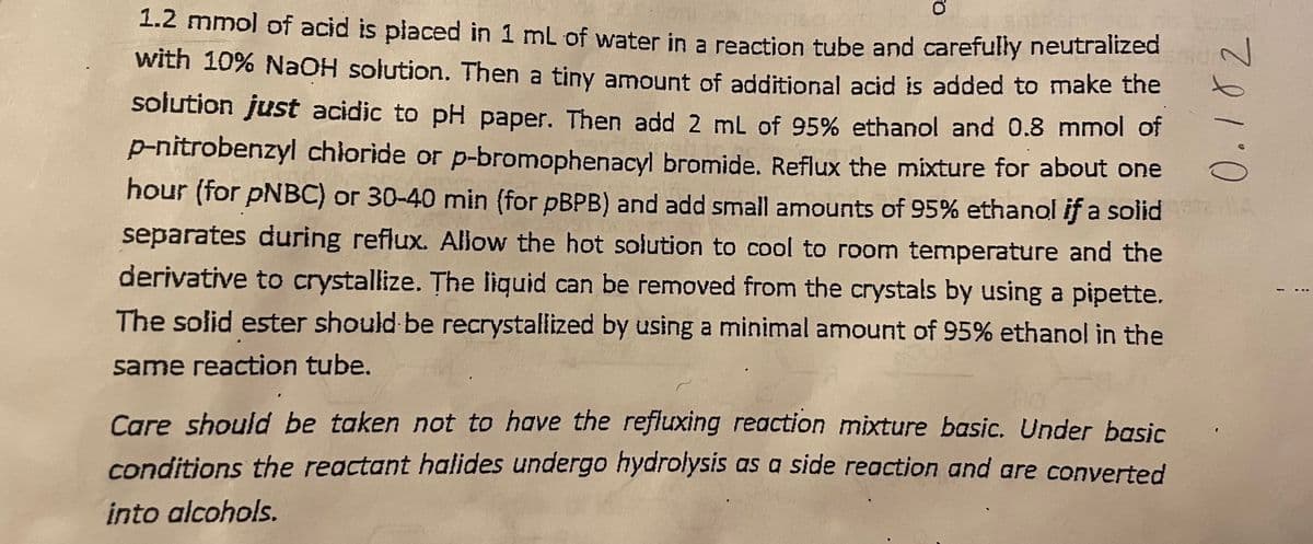 1.2 mmol of acid is placed in 1 mL of water in a reaction tube and carefully neutralized
with 10% NaOH solution. Then a tiny amount of additional acid is added to make the
solution just acidic to pH paper. Then add 2 mL of 95% ethanol and 0.8 mmol of
p-nitrobenzyl chloride or p-bromophenacyl bromide. Reflux the mixture for about one
hour (for PNBC) or 30-40 min (for pBPB) and add small amounts of 95% ethanol if a solid 114
separates during reflux. Allow the hot solution to cool to room temperature and the
derivative to crystallize. The liquid can be removed from the crystals by using a pipette.
The solid ester should be recrystallized by using a minimal amount of 95% ethanol in the
same reaction tube.
Care should be taken not to have the refluxing reaction mixture basic. Under basic
conditions the reactant halides undergo hydrolysis as a side reaction and are converted
into alcohols.
0.182
!