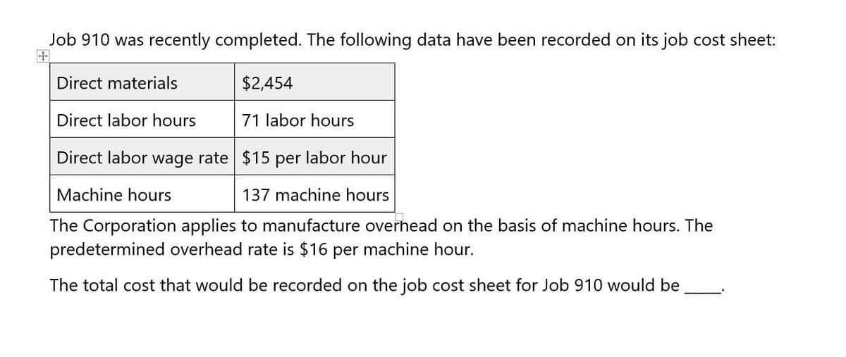 Job 910 was recently completed. The following data have been recorded on its job cost sheet:
$2,454
+
Direct materials
Direct labor hours
71 labor hours
Direct labor wage rate $15 per labor hour
Machine hours
137 machine hours
The Corporation applies to manufacture overhead on the basis of machine hours. The
predetermined overhead rate is $16 per machine hour.
The total cost that would be recorded on the job cost sheet for Job 910 would be