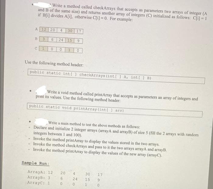 .
-
Write a method called checkArrays that accepts as parameters two arrays of integer (A
and B of the same size) and returns another array of integers (C) initialized as follows: C[i] = 1
if B[i] divides A[i], otherwise C[i]=0. For example:
A 12 20 4 30
3 6 24
C 1 0 0 1
B
Use the following method header:
public static int[] checkArrays (int[] A, int[ 1 B)
Sample Run:
15
Write a void method called printArray that accepts as parameters an array of integers and
print its values. Use the following method header:
public static void printArray (int[] arr)
ArrayA: 12
ArrayB: 3:
ArrayC: 1
17
260
9
Write a main method to test the above methods as follows:
Declare and initialize 2 integer arrays (arrayA and arrayB) of size 5 (fill the 2 arrays with random
integers between 1 and 100).
Invoke the method printArray to display the values stored in the two arrays.
Invoke the method checkArrays and pass to it the two arrays arrayA and arrayB.
Invoke the method printArray to display the values of the new array(arrayC).
20
0
4
24
0
30
15
1
17
9
0