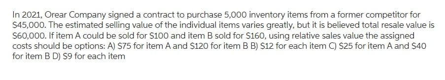 In 2021, Orear Company signed a contract to purchase 5,000 inventory items from a former competitor for
$45,000. The estimated selling value of the individual items varies greatly, but it is believed total resale value is
$60,000. If item A could be sold for $100 and item B sold for $160, using relative sales value the assigned
costs should be options: A) $75 for item A and $120 for item B B) $12 for each item C) $25 for item A and $40
for item B D) $9 for each item