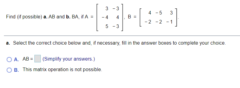 3 - 3
4 - 5
3
Find (if possible) a. AB and b. BA, if A =
-4
4
B =
-2 -2 - 1
5
3
a. Select the correct choice below and, if necessary, fill in the answer boxes to complete your choice.
A. AB =
(Simplify your answers.)
O B. This matrix operation is not possible.
