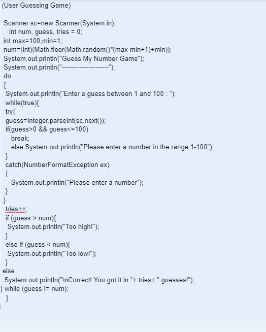 (User Guessing Game)
Scanner sc-new
int num, guess, tries = 0;
int max=100,min=1;
num=(int) (Math.floor(Math.random()*(max-min+1)+min));
System.out.println("Guess My Number Game");
System.out.println("----
-");
do
{
System.out.println("Enter a guess between 1 and 100: ");
while(true){
try{
Scanner(System.in);
guess-Integer.parseInt(sc.next());
if(guess>0 && guess<=100)
break;
else System.out.println("Please enter a number in the range 1-100");
}
catch (NumberFormatException ex)
{
System.out.println("Please enter a number");
}
}
tries++;
if (guess > num){
System.out.println("Too high!");
}
else if (guess < num){
System.out.println("Too low!");
}
else
System.out.println("\nCorrect! You got it in "+ tries+ " guesses!");
} while (guess != num);
}