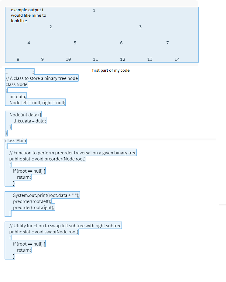 example output I
would like mine to
look like
8
9
Node(int data) {
// A class to store a binary tree node
class Node
int data;
Node left = null, right = null;
this.data = data;
class Main
2
if (root == null) {
return;
10
{L
5
System.out.print(root.data + " ");
preorder(root.left);
preorder(root.right);
if (root == null) {
return;
J
11
// Function to perform preorder traversal on a given binary tree
public static void preorder(Node root)
6
12
first part of my code
// Utility function to swap left subtree with right subtree
public static void swap(Node root)
3
13
14