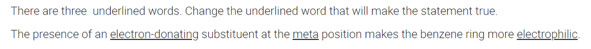 There are three underlined words. Change the underlined word that will make the statement true.
The presence of an electron-donating substituent at the meta position makes the benzene ring more electrophilic.