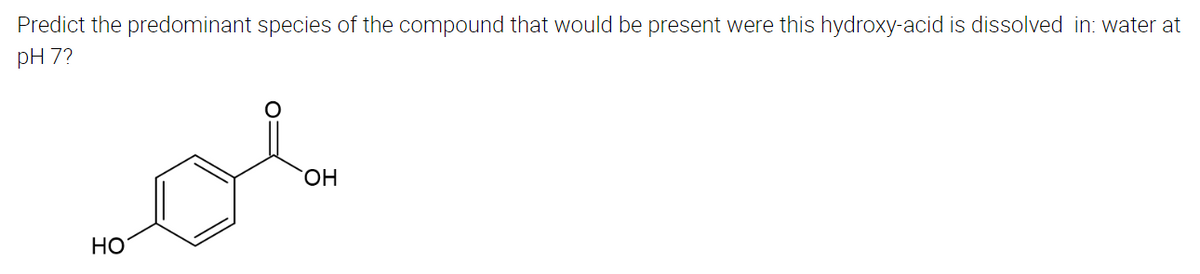 Predict the predominant species of the compound that would be present were this hydroxy-acid is dissolved in: water at
pH 7?
OH
HO