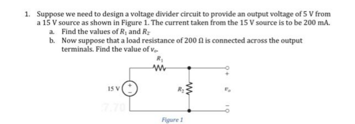 1. Suppose we need to design a voltage divider circuit to provide an output voltage of 5 V from
a 15 V source as shown in Figure 1. The current taken from the 15 V source is to be 200 mA.
Find the values of R₁ and R₂
Now suppose that a load resistance of 200 is connected across the output
terminals. Find the value of vo.
a.
b.
15 V
R₁
www
Figure 1
ww