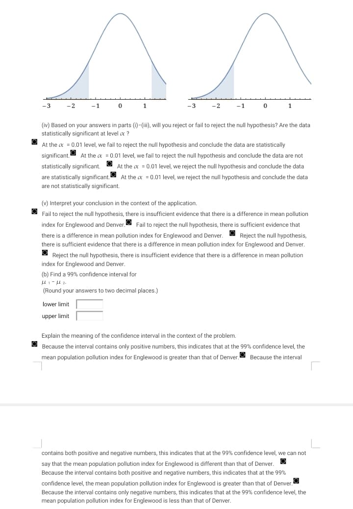 -3
-2
-1
0
1
are statistically significant.
are not statistically significant.
lower limit
upper limit
-3
-2
(b) Find a 99% confidence interval for
μl 1-μl 2.
(Round your answers to two decimal places.)
-1
(iv) Based on your answers in parts (i)-(iii), will you reject or fail to reject the null hypothesis? Are the data
statistically significant at level a?
0
At the x = 0.01 level, we fail to reject the null hypothesis and conclude the data are statistically
significant. At the x = 0.01 level, we fail to reject the null hypothesis and conclude the data are not
statistically significant. At the x = 0.01 level, we reject the null hypothesis and conclude the data
At the x = 0.01 level, we reject the null hypothesis and conclude the data
1
(v) Interpret your conclusion in the context of the application.
Reject the null hypothesis,
Fail to reject the null hypothesis, there is insufficient evidence that there is a difference in mean pollution
index for Englewood and Denver. Fail to reject the null hypothesis, there is sufficient evidence that
there is a difference in mean pollution index for Englewood and Denver.
there is sufficient evidence that there is a difference in mean pollution index for Englewood and Denver.
O Reject the null hypothesis, there is insufficient evidence that there is a difference in mean pollution
index for Englewood and Denver.
Explain the meaning of the confidence interval in the context of the problem.
Because the interval contains only positive numbers, this indicates that at the 99% confidence level, the
mean population pollution index for Englewood is greater than that of Denver. Because the interval
contains both positive and negative numbers, this indicates that at the 99% confidence level, we can not
Q
say that the mean population pollution index for Englewood is different than that of Denver.
Because the interval contains both positive and negative numbers, this indicates that at the 99%
confidence level, the mean population pollution index for Englewood is greater than that of Denver.
Because the interval contains only negative numbers, this indicates that at the 99% confidence level, the
mean population pollution index for Englewood is less than that of Denver.