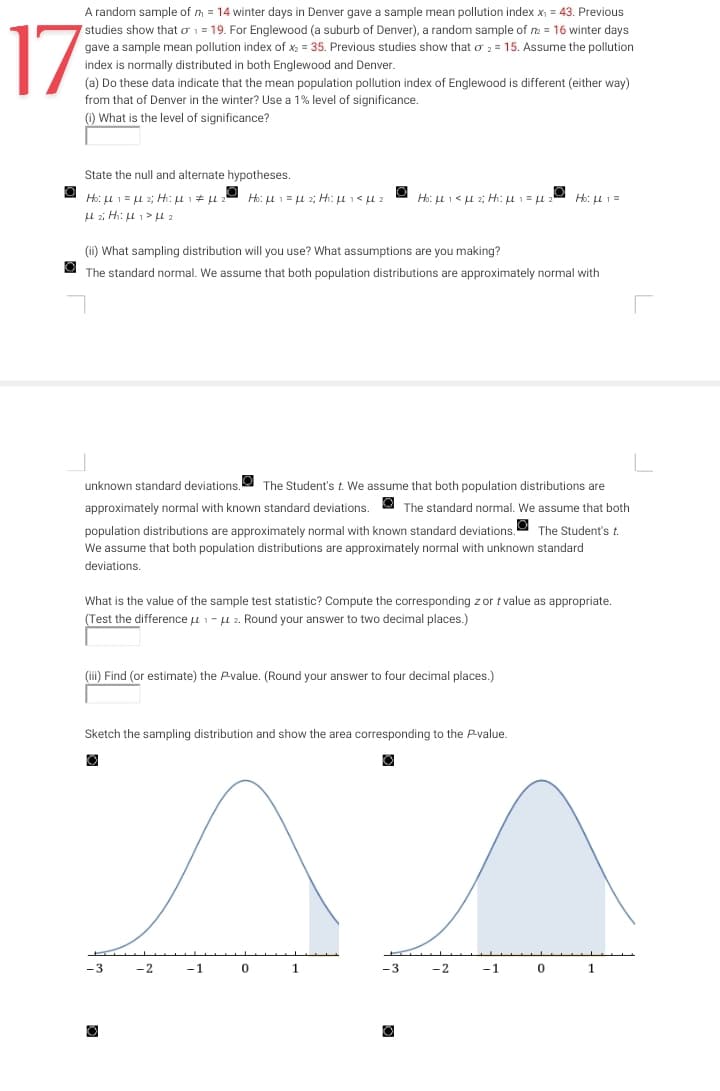 17
A random sample of m = 14 winter days in Denver gave a sample mean pollution index x₁ = 43. Previous
studies show that o₁ = 19. For Englewood (a suburb of Denver), a random sample of m2 = 16 winter days
gave a sample mean pollution index of x₂ = 35. Previous studies show that o2 = 15. Assume the pollution
index is normally distributed in both Englewood and Denver.
(a) Do these data indicate that the mean population pollution index of Englewood is different (either way)
from that of Denver in the winter? Use a 1% level of significance.
(1) What is the level of significance?
State the null and alternate hypotheses.
Ho: L1= 2; H₁: μl μ
H2i H₁ H₁ HL ₂
Ho: L1= 2; H₁: μL 1 < μL 2
(ii) What sampling distribution will you use? What assumptions are you making?
The standard normal. We assume that both population distributions are approximately normal with
J
unknown standard deviations. The Student's t. We assume that both population distributions are
approximately normal with known standard deviations.
The standard normal. We assume that both
population distributions are approximately normal with known standard deviations. The Student's t.
We assume that both population distributions are approximately normal with unknown standard
deviations.
What is the value of the sample test statistic? Compute the corresponding z or t value as appropriate.
(Test the difference μ1-2. Round your answer to two decimal places.)
(iii) Find (or estimate) the P-value. (Round your answer to four decimal places.)
-3
Ho:μι < με Η:μι = μ 2
Sketch the sampling distribution and show the area corresponding to the P-value.
-2
-1
0
1
Ho: μL 1 =
-3 -2
-1
0 1