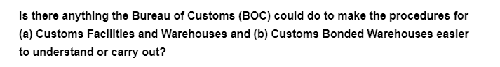 Is there anything the Bureau of Customs (BOC) could do to make the procedures for
(a) Customs Facilities and Warehouses and (b) Customs Bonded Warehouses easier
to understand or carry out?