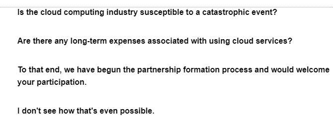 Is the cloud computing industry susceptible to a catastrophic event?
Are there any long-term expenses associated with using cloud services?
To that end, we have begun the partnership formation process and would welcome
your participation.
I don't see how that's even possible.