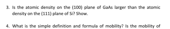 3. Is the atomic density on the (100) plane of GaAs larger than the atomic
density on the (111) plane of Si? Show.
4. What is the simple definition and formula of mobility? Is the mobility of