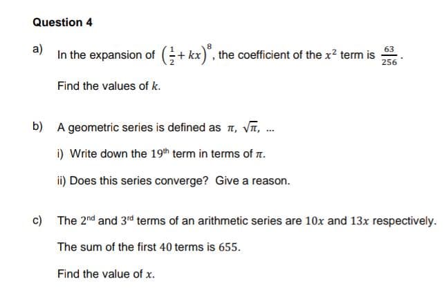 Question 4
63
a)
In the expansion of (+kx), the coefficient of the x² term is
256
Find the values of k.
b) A geometric series is defined as , √, ...
i) Write down the 19th term in terms of .
ii) Does this series converge? Give a reason.
c) The 2nd and 3rd terms of an arithmetic series are 10x and 13x respectively.
The sum of the first 40 terms is 655.
Find the value of x.