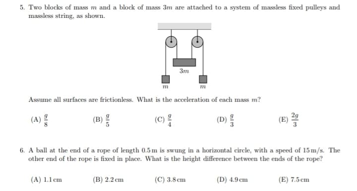 5. Two blocks of mass m and a block of mass 3m are attached to a system of massless fixed pulleys and
massless string, as shown.
(A)
m
(B) /
Assume all surfaces are frictionless. What is the acceleration of each mass m?
3m
(C) 2
m
(C) 3.8 cm
دانه
250
6. A ball at the end of a rope of length 0.5 m is swung in a horizontal circle, with a speed of 15 m/s. The
other end of the rope is fixed in place. What is the height difference between the ends of the rope?
(A) 1.1 cm
(B) 2.2 cm
(D) 4.9 cm
(E) 7.5 cm