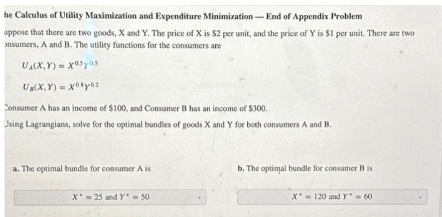 he Calculus of Utility Maximization and Expenditure Minimization
-End of Appendix Problem
uppose that there are two goods, X and Y. The price of X is $2 per unit, and the price of Y is $1 per unit. There are two
onsumers, A and B. The utility functions for the consumers are
UA(X,Y)= X05.05
UB(X,Y)= X0.8y0.2
Consumer A has an income of $100, and Consumer B has an income of $300.
Using Lagrangians, solve for the optimal bundles of goods X and Y for both consumers A and B.
a. The optimal bundle for consumer A is
X = 25 and Y* = 50
-
b. The optimal bundle for consumer B is
X = 120 and Y* = 60