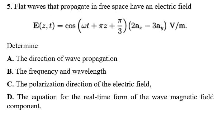 5. Flat waves that propagate in free space have an electric field
E(z, t) = cos (wt + π:
7) (2a, - 3a,) V/m.
+72+
Determine
A. The direction of wave propagation
B. The frequency and wavelength
C. The polarization direction of the electric field,
D. The equation for the real-time form of the wave magnetic field
component.