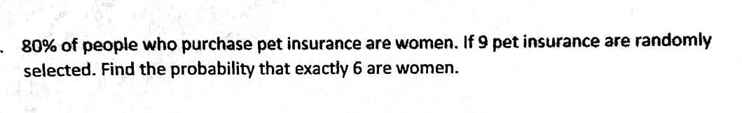 80% of people who purchase pet insurance are women. If 9 pet insurance are randomly
selected. Find the probability that exactly 6 are women.