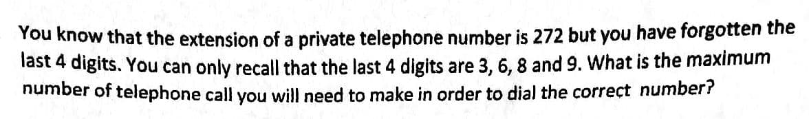 You know that the extension of a private telephone number is 272 but you have forgotten the
last 4 digits. You can only recall that the last 4 digits are 3, 6, 8 and 9. What is the maximum
number of telephone call you will need to make in order to dial the correct number?