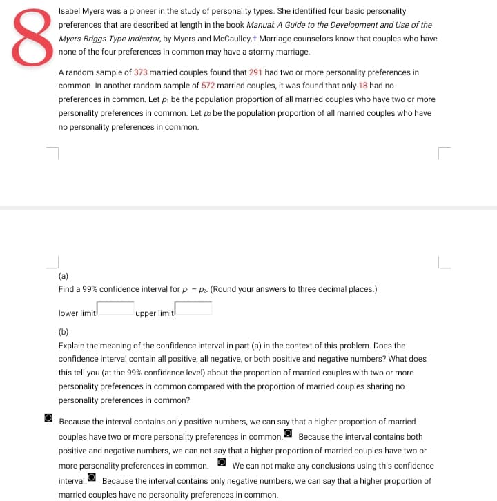 Isabel Myers was a pioneer in the study of personality types. She identified four basic personality
preferences that are described at length in the book Manual. A Guide to the Development and Use of the
Myers-Briggs Type Indicator, by Myers and McCaulley.† Marriage counselors know that couples who have
none of the four preferences in common may have a stormy marriage.
8
A random sample of 373 married couples found that 291 had two or more personality preferences in
common. In another random sample of 572 married couples, it was found that only 18 had no
preferences in common. Let p, be the population proportion of all married couples who have two or more
personality preferences in common. Let pz be the population proportion of all married couples who have
no personality preferences in common.
(a)
Find a 99% confidence interval for p₁ - P₂. (Round your answers to three decimal places.)
lower limit
(b)
Explain the meaning of the confidence interval in part (a) in the context of this problem. Does the
confidence interval contain all positive, all negative, or both positive and negative numbers? What does
this tell you (at the 99% confidence level) about the proportion of married couples with two or more
personality preferences in common compared with the proportion of married couples sharing no
personality preferences in common?
upper limit
Because the interval contains only positive numbers, we can say that a higher proportion of married
couples have two or more personality preferences in common. Because the interval contains both
positive and negative numbers, we can not say that a higher proportion of married couples have two or
more personality preferences in common. We can not make any conclusions using this confidence
interval. Because the interval contains only negative numbers, we can say that a higher proportion of
married couples have no personality preferences in common.