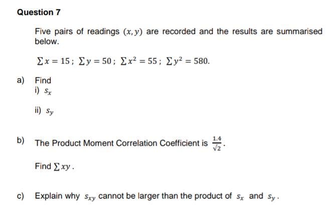 Question 7
Five pairs of readings (x, y) are recorded and the results are summarised
below.
Σx = 15; Σy = 50; Σx2 = 55; Σy = 580.
a) Find
i) Sx
ii) Sy
1.4
b) The Product Moment Correlation Coefficient is
Find Exy.
c) Explain why Sxy cannot be larger than the product of sx and sy.