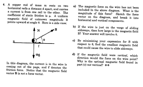 4. A copper rod of mass m rests on two
horizontal rails a distance d apart, and carries
a current io from one rail to the other. The
coefficient of static friction is u. A uniform
magnetic field of unknown magnitude B
points upward at angle 0. Here is a side view:
a) The magnetic force on the wire has not been
included in the above diagram. What is the
magnitude of this force? Sketch the force
vector on the diagram, and break it into
horizontal and vertical components.
b) If the wire is just on the verge of aliding
sideways, then how large is the magnetic field
B? Your answer will involve 0.
N
c) By minimizing your expression for B with
respect to 0, find the smallest magnetic field
that could cause the wire to slide sideways.
d) If the magnetic field were vertical, which
direction would the force on the wire poin
Why is the optimal magnetic field found in
part (c) not vertical?
mg
In this diagram, the current in in the wire is
coming out of the page, and f denotes the
friction force. Notice that the magnetic field
vector B is not a force vector.
