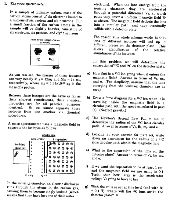 1. The mass spectrometer.
electrons). When the ions emerge from the
ionizing chamber, they are
through a potential difference Vo, at which
point they enter a uniform magnetic field Bo
as shown. The magnetic field deflects the ions
into a circular path, and they eventually
collide with a detector plate.
асcelerated
In a sample of ordinary carbon, most of the
carbon atoms consist of six electrons bound to
a nucleus of six protons and six neutrons. But
a small fraction of the carbon atoms in the
sample will be slightly heavier, consisting of
six electrons, six protons, and eight neutrons.
The reason this whole scheme works is that
ions of different isotopes will end up in
different places on the detector plate. This
allows identification
abundances of the isotopes.
Nuclei for wo isotopes of carbon
(schemati)
of
the
relative
In this problem we will determine the
separation of 1C and 14C on the detector plate.
As you can see, the massea of these isotopes
are very nearly M12 = 12m, and M14 = 14 mp,
respectively, where m, = 1.67x107 lkg is the
mass of a proton.
a) How fast is a 12C ion going when it enters the
magnetic field? Answer in terms of Vo, mp.
and e. (For simplicity, assume that the ions
umerging from the ionizing chamber are at
rest.)
Because these isotopes are the same as far as
their charged constituents, their chemical
properties are for all practical purposes
identical.
isotopes from one another via chemical
procedures.
b) Draw a force diagram for a 14C ion when it is
traveling inside the magnetic field in a
circular path with the speed caleulated in part
(a). (Negleet gravity.)
So we cannot separate these
A mass spectrometer uses a magnetic field to
separate the isotopos as follows.
c) Use Newton's Second Law Fnm - ma to
determine the radius of the 1C ion's circular
path. Answer in terms of Vo, Bo, mp, and e.
d) Looking at your answer for part (c), write
down an expression for the radius of a 14C
ion's circular path within the magnetic field.
detector plate
accelerator
separator
ionizing
chamber
e) What is the separation of the ions on the
detector plate? Answer in terms of Vo, Bo, mp,
and e.
) If we want the separation to be at least 1 cm,
and the magnetic field we are using is 0.1
Tesla, then how large is the acoelerator
voltage Vo going to have to be?
v- vo
V-0
In the ionizing chamber, an electric discharge
runs through the atoms in the carbon gas,
causing them to become singly ionized (which
means that they have lost one of their outer
g) With the voltage set at this level (and with Bo
= 0.1 T), where will the 12C ions strike the
detector plate? *
