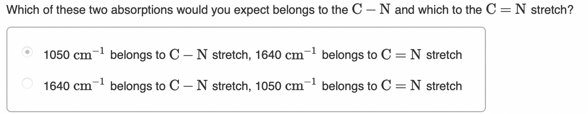 Which of these two absorptions would you expect belongs to the C – N and which to the C = N stretch?
1
1050 cm
belongs to C – N stretch, 1640 cm
belongs to C =N stretch
1640 cm
belongs to C – N stretch, 1050 cm
belongs to C =N stretch
