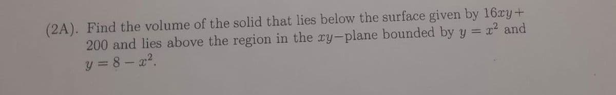 x² and
(2A). Find the volume of the solid that lies below the surface given by 16xy+
200 and lies above the region in the xy-plane bounded by y
y = 8-x².
=