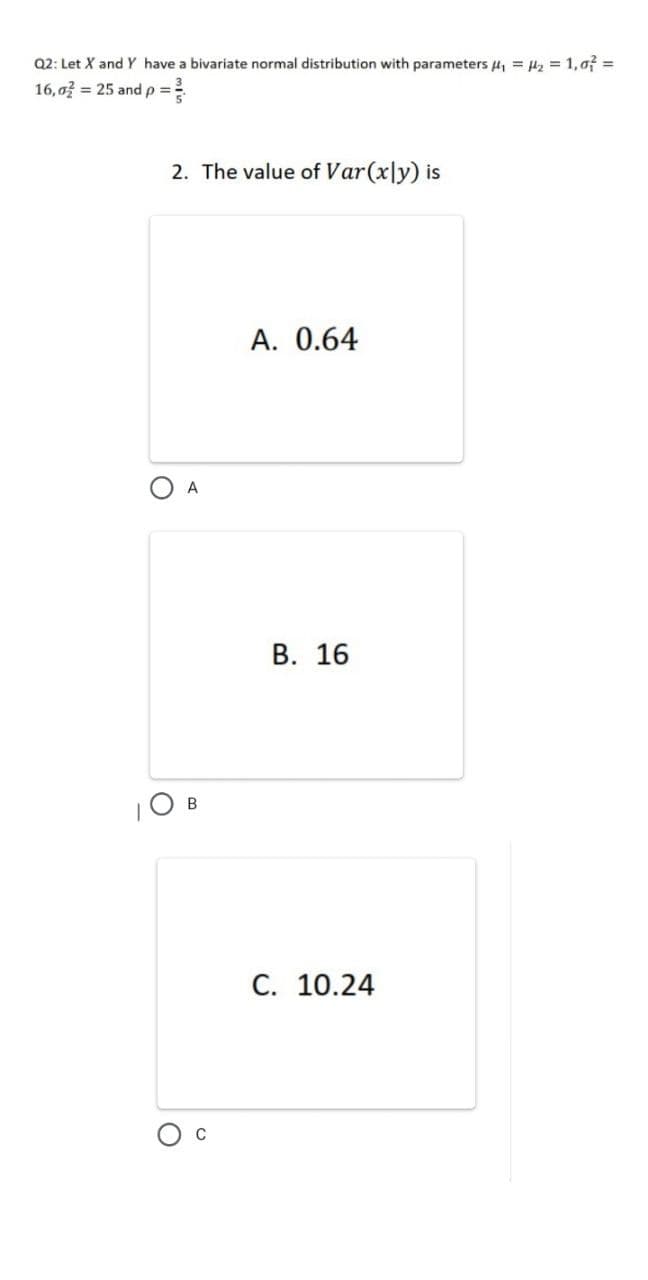 Q2: Let X andY have a bivariate normal distribution with parameters 4, = Hz = 1,of =
16,o = 25 and p=
2. The value of Var(x|y) is
A. 0.64
A
В. 16
|O B
C. 10.24
C
