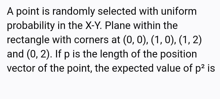 A point is randomly selected with uniform
probability in the X-Y. Plane within the
rectangle with corners at (0, 0), (1, 0), (1, 2)
and (0, 2). If p is the length of the position
vector of the point, the expected value of p2 is
