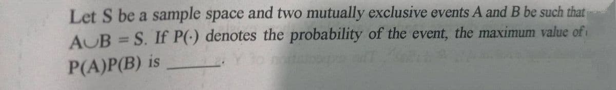 Let S be a sample space and two mutually exclusive events A and B be such that
AUB = S. If P(-) denotes the probability of the event, the maximum value of i
P(A)P(B) is
