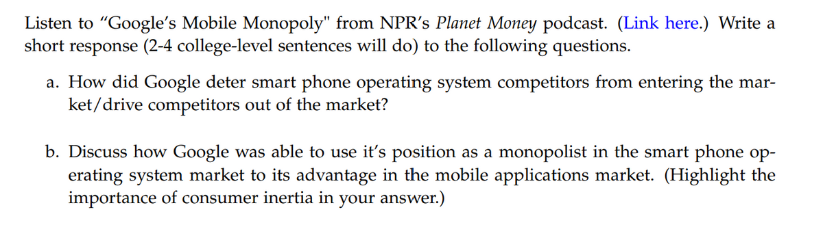 Listen to "Google's Mobile Monopoly" from NPR's Planet Money podcast. (Link here.) Write a
short response (2-4 college-level sentences will do) to the following questions.
a. How did Google deter smart phone operating system competitors from entering the mar-
ket/drive competitors out of the market?
b. Discuss how Google was able to use it's position as a monopolist in the smart phone op-
erating system market to its advantage in the mobile applications market. (Highlight the
importance of consumer inertia in your answer.)