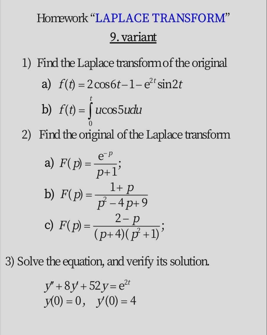 Homework "LAPLACE TRANSFORM"
9. variant
1) Find the Laplace transform of the original
a) f(t) =2cos6t-1-e²'sin2t
b) f(t) = [ ucos5udu
2) Find the original of the Laplace transform
a) F(p) =
P+1'
1+ p
p - 4p+9
2-p
(p+4)(p +1)’
b) F(p) =
c) F(p) =
3) Solve the equation, and verify its solution.
y'+8y+ 52y= e
У О) %3 0, у(0) - 4
