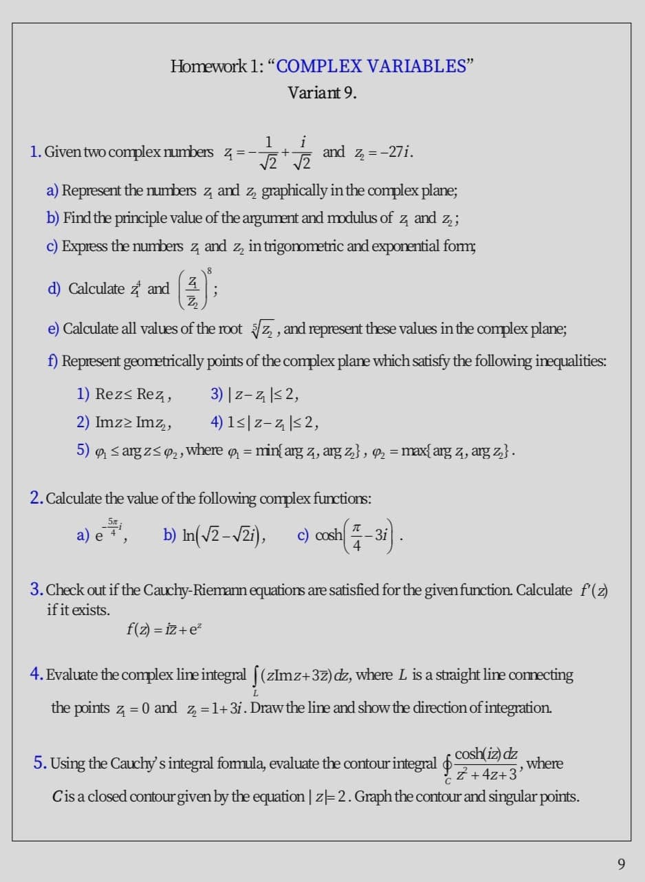 Homework 1: "COMPLEX VARIABLES"
Variant 9.
1
1. Given two complex numbers z =-
i
and
Z =-27i.
a) Represent the numbers z and z, graphically in the complex plane;
b) Find the principle value of the argument and modulus of
and
c) Express the numbers z and z, intrigommetric and exponential fom;
18
d) Calculate z and
e) Calculate all values of the root /z, , and represent these values in the complex plane;
f) Represent geometrically points of the complex plane which satisfy the following inequalities:
1) Rezs Rez,
3) |z-z |<2,
2) Imz2 Imz,
4) 1<|z-z |5 2,
5) s arg z<P2,
where
P = min{arg z, arg z}, = max{arg z, arg z}.
%3D
2. Calculate the value of the following complex functions:
b) In(v2-vZi),
e) con-3).
a) e
4
3. Check out if the Cauchy-Riemann equations are satisfied for the given function. Calculate f(z)
if it exists.
f(z) = iz+e
4. Evaluate the complex line integral [(zlmz+3z) dz, where L is a straight lie connecting
the points z = 0 and z, =1+3i. Draw the line and show the direction of integration.
cosh(iz) dz
5. Using the Cauchy's integral fomula, evaluate the contour integral z.47-3'
where
Cisa closed contourgiven by the equation | z-2. Graph the contour and singular points.
9.
