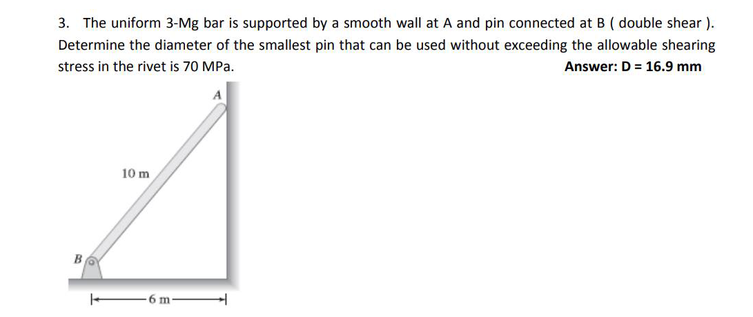 3. The uniform 3-Mg bar is supported by a smooth wall at A and pin connected at B ( double shear ).
Determine the diameter of the smallest pin that can be used without exceeding the allowable shearing
stress in the rivet is 70 MPa.
Answer: D = 16.9 mm
10 m
6 m
