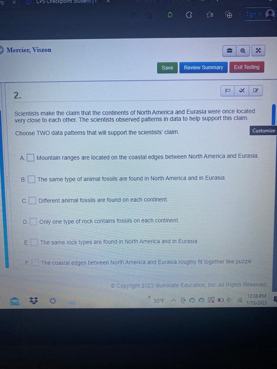 Mercier, Viszon
2.
A.
B.
C.
D.
E.
Checkpoint Student
F.
❖
13
Scientists make the claim that the continents of North America and Eurasia were once located
very close to each other. The scientists observed patterns in data to help support this claim.
Choose TWO data patterns that will support the scientists' claim.
Save Review Summary
Different animal fossils are found on each continent.
Only one type of rock contains fossils on each continent.
!!!!
The same type of animal fossils are found in North America and in Eurasia.
The same rock types are found in North America and in Eurasia.
*
13-
A
Mountain ranges are located on the coastal edges between North America and Eurasia.
30°F
A
p x
Sign in
Q
The coastal edges between North America and Eurasia roughly fit together like puzzle
Exit Testing
4
X
Copyright 2023 Illuminate Education, Inc. All Rights Reserved.
Customize
12:38 PM
1/13/2023
E