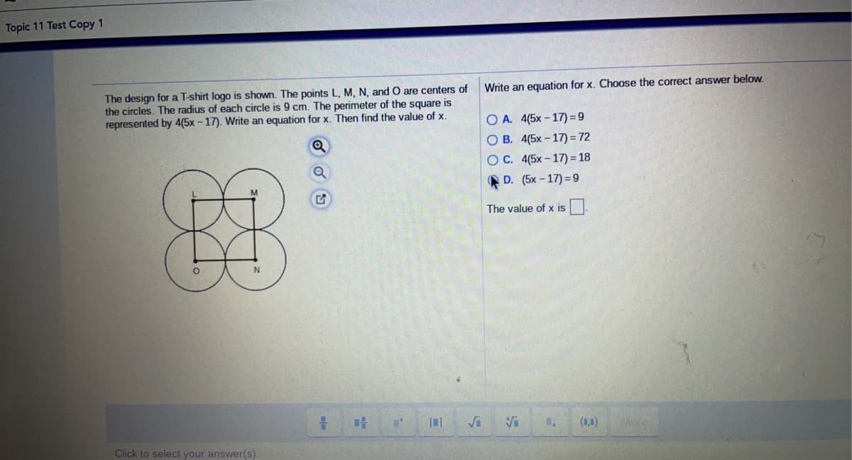 Topic 11 Test Copy 1
Write an equation for x. Choose the correct answer below.
The design for a T-shirt logo is shown. The points L, M, N, and O are centers of
the circles. The radius of each circle is 9 cm. The perimeter of the square is
represented by 4(5x – 17). Write an equation for x. Then find the value of x.
O A. 4(5x-17) = 9
O B. 4(5x – 17) = 72
OC. 4(5x – 17) = 18
D. (5x - 17) =9
The value of x is.
Vi
(1,1)
More
Click to select your answer(s).
