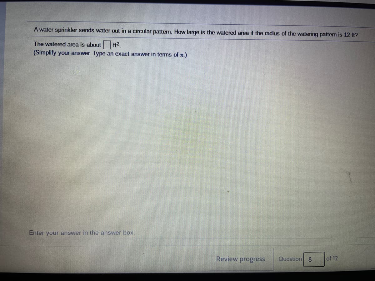 A water sprinkler sends water out in a circular pattern. How large is the watered area if the radius of the watering pattern is 12 ft?
The watered area is about ft2.
(Simplify your answer. Type an exact answer in terms of a.)
Enter your answer in the answer box.
Review progress
Question
8.
of 12
