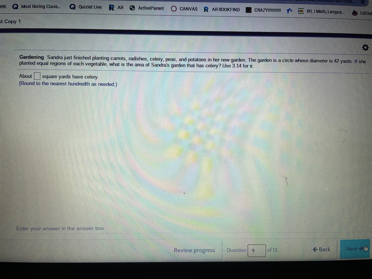 /DD705d..
ORK
Q Most Boring Class..
O Quizlet Live
AR
O ActiveParent
O CANVAS
R AR BOOKFIND
CRAZYI DE IXLIMath, Langua..
EdClut
st Copy 1
Gardening Sandra just finished planting carrots, radishes, celery, peas, and potatoes in her new garden. The garden is a circle whose diameter is 42 yards. If she
planted equal regions of each vegetable, what is the area of Sandra's garden that has celery? Use 3.14 for T.
About
square yards have celery.
(Round to the nearest hundredth as needed.)
Enter your answer in the answer box.
Review progress
Question 9
of 12
+ Back
Next
