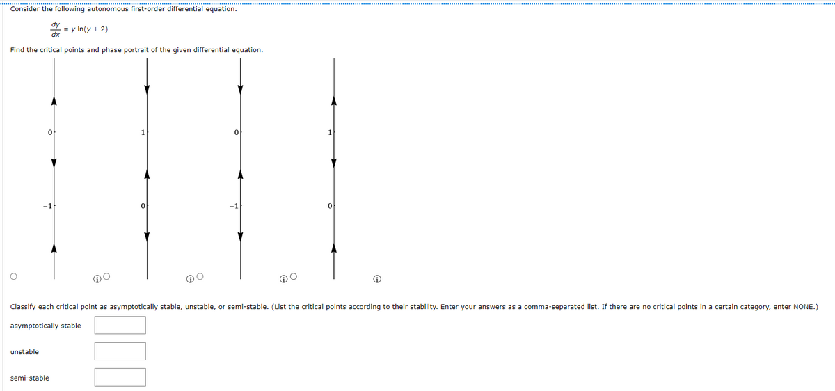 Consider the following autonomous first-order differential equation.
= y In(y + 2)
dx
Find the critical points and phase portrait of the given differential equation.
0
0
O
O
Classify each critical point as asymptotically stable, unstable, or semi-stable. (List the critical points according to their stability. Enter your answers as a comma-separated list. If there are no critical points in a certain category, enter NONE.)
asymptotically stable
unstable
semi-stable