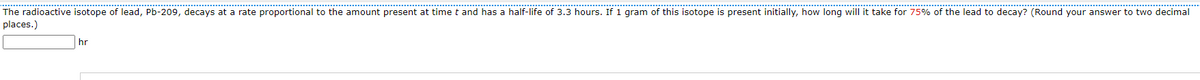 The radioactive isotope of lead, Pb-209, decays at a rate proportional to the amount present at time t and has a half-life of 3.3 hours. If 1 gram of this isotope is present initially, how long will it take for 75% of the lead to decay? (Round your answer to two decimal
places.)
hr