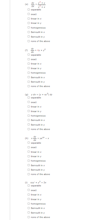 (e)
Oseparable.
exact
linear in x
O linear in y
homogeneous
Bernoulli in x
Bernoulli in y
Onone of the above
(1) = 4y + y²
dx
O separable
exact
linear in x
linear in y
O homogeneous
Bernoulli in x
Bernoulli in y
Onone of the above
(9) y dx = (y + xy²) dy
O separable
O exact
linear in x
O linear in y
□ homogeneous
Bernoulli in x
Bernoulli in y
Onone of the above
X
= yexy - x
O separable
exact
□ linear in x
linear in y
homogeneous
Bernoulli in x
Bernoulli in y
Onone of the above
(1) xyy' + y² = 2x
O separable
O exact
O linear in x
O linear in y
O homogeneous
Bernoulli in x
Bernoulli in y
none of the above