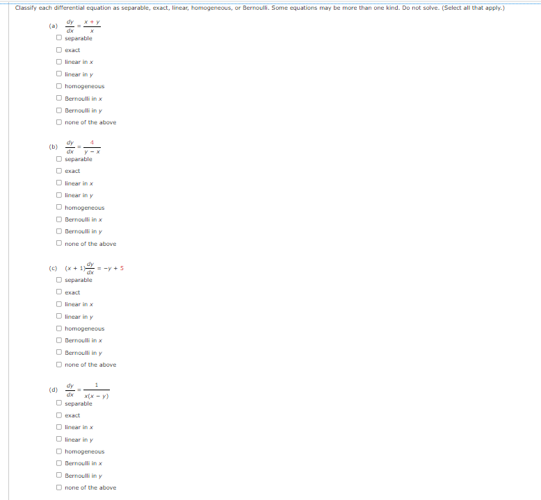 Classify each differential equation as separable, exact, linear, homogeneous, or Bernoulli. Some equations may be more than one kind. Do not solve. (Select all that apply.)
dy x+x
(a)
dx
O separable
exact
linear in x
O linear in y
□ homogeneous
Bernoulli in x
Bernoulli in y
Onone of the above
dy
O separable
exact
linear in x
O linear in y
□ homogeneous
Bernoulli in x
Bernoulli in y
O none of the above
dy
(c) (x+1)=-y + 5
dx
O separable
exact
linear in x
O linear in y
Dhomogeneous
Bernoulli in x
Bernoulli in y
Onone of the above
dy
1
x(x - y)
separable
exact
(b)
(d)
□ linear in x
O linear in y
O homogeneous
Bernoulli in x
Bernoulli in y
Onone of the above