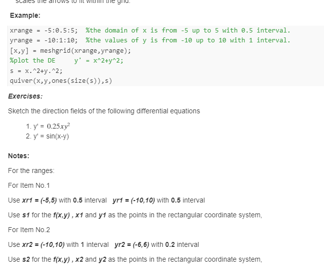 Cales te
Example:
xrange -5:0.5:5; %the domain of x is from -5 up to 5 with 0.5 interval.
yrange -10:1:10; %the values of y is from -10 up to 10 with 1 interval.
[x,y] = meshgrid (xrange, yrange);
%plot the DE
y' = x^2+y^2;
S = x.^2+y^2;
quiver (x, y, ones (size(s)),s)
Exercises:
Sketch the direction fields of the following differential equations
1. y' = 0.25.xy²
2. y' = sin(x-y)
Notes:
For the ranges:
For Item No.1
Use xr1 = (-5,5) with 0.5 interval yr1 = (-10,10) with 0.5 interval
Use $1 for the f(x,y), x1 and y1 as the points in the rectangular coordinate system,
For Item No.2
Use xr2 = (-10,10) with 1 interval yr2 = (-6,6) with 0.2 interval
Use s2 for the f(x,y), x2 and y2 as the points in the rectangular coordinate system,