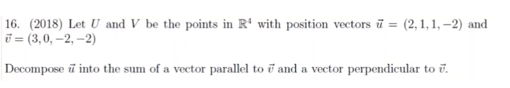 16. (2018) Let U and V be the points in R' with position vectors ū = (2, 1, 1, –2) and
i = (3,0, –2, –2)
Decompose ū into the sum of a vector parallel to ī and a vector perpendicular to ū.
