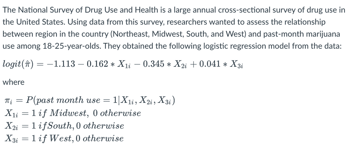 The National Survey of Drug Use and Health is a large annual cross-sectional survey of drug use in
the United States. Using data from this survey, researchers wanted to assess the relationship
between region in the country (Northeast, Midwest, South, and West) and past-month marijuana
use among 18-25-year-olds. They obtained the following logistic regression model from the data:
logit (↑)
where
=
−1.113 – 0.162 * X₁į − 0.345 * X2i + 0.041 * X3i
1i
T₁ = P(past month use = 1|X1, X2i, X3i)
πi
X₁i = 1 if Midwest, 0 otherwise
X2i = 1 if South, 0 otherwise
X3i = 1 if West, 0 otherwise