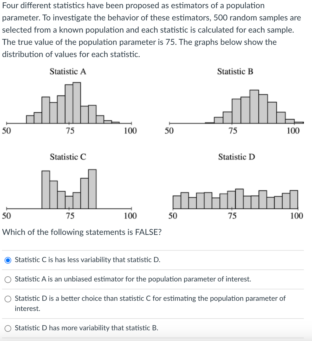 Four different statistics have been proposed as estimators of a population
parameter. To investigate the behavior of these estimators, 500 random samples are
selected from a known population and each statistic is calculated for each sample.
The true value of the population parameter is 75. The graphs below show the
distribution of values for each statistic.
Statistic A
50
75
Statistic C
100
50
75
100
Which of the following statements is FALSE?
Statistic C is has less variability that statistic D.
50
Statistic D has more variability that statistic B.
50
Statistic B
75
Statistic D
Hild
75
Statistic A is an unbiased estimator for the population parameter of interest.
Statistic D is a better choice than statistic C for estimating the population parameter of
interest.
100
100