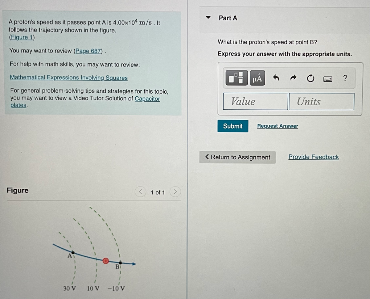 A proton's speed as it passes point A is 4.00×104 m/s. It
follows the trajectory shown in the figure.
(Figure 1)
You may want to review (Page 687).
For help with math skills, you may want to review:
Mathematical Expressions Involving Squares
For general problem-solving tips and strategies for this topic,
you may want to view a Video Tutor Solution of Capacitor
plates.
Figure
A
30 V
Bi
-10'v
10 V -10 V
1 of 1
>
Part A
What is the proton's speed at point B?
Express your answer with the appropriate units.
P
μA
Value
Submit
Units
Request Answer
< Return to Assignment
Provide Feedback
?