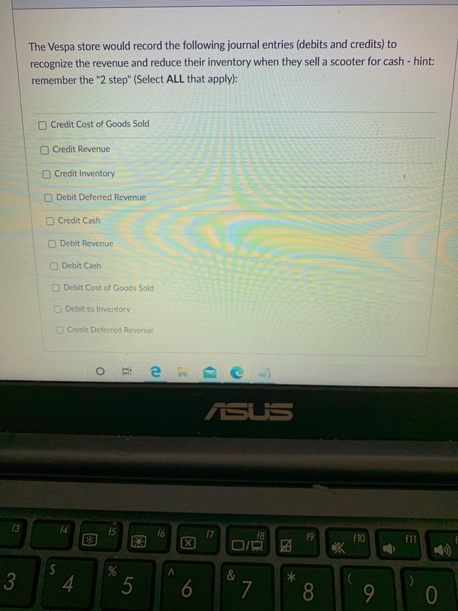 The Vespa store would record the following journal entries (debits and credits) to
recognize the revenue and reduce their inventory when they sell a scooter for cash - hint:
remember the "2 step" (Select ALL that apply):
O Credit Cost of Goods Sold
O Credit Revenue
O Credit Inventory
O Debit Deferred Revenue
O Credit Cash
O Debit Revenue
O Debit Cash
O Debit Cost of Goods Sold
O Debit to Inventory
O Credit Deferred Revenuc
ASUS
f3
f4
f5
f6
[X
f7
f8
f9
f10
f11
2$
3
&
7
8
因
近
图
