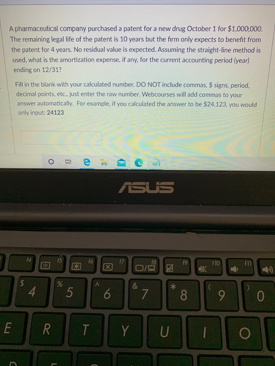 A pharmaceutical company purchased a patent for a new drug October 1 for $1,000,000.
The remaining legal life of the patent is 10 years but the firm only expects to benefit from
the patent for 4 years. No residual value is expected. Assuming the straight-line method is
used, what is the amortization expense, if any, for the current accounting period (year)
ending on 12/31?
Fill in the blank with your calculated number. DO NOT include commas, $ signs, period,
decimal points, etc., just enter the raw number. Webcourses will add commas to your
answer automatically. For example, if you calculated the answer to be $24,123, you would
only input: 24123
耳e a
ASUS
f4
f5
f6
X
f7
f8
f10
f11
&
4.
5
7
R
T
Y
U
6
图
%24
